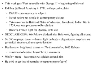 ● This work gets West in trouble with George III = beginning of his end
● Exhibits @ Royal Academy in 1771, widespread acclaim
– ISSUE: contemporary in subject
– Never before put people in contemporary clothes
– Takes moment in Battle of Plains of Abraham, French and Indian War in
1759, war was precursor to Revolution
– Brits vs. French fight for Quebec, Brits win
● NEOCLASSICISM: Wolfe knew @ death that Brits won, fighting all around
● Set 3 Groupings: center = drama: light on body – elegant pose, emphasis on
pyramidal structure, draws eye to location
● Death scene: heightened drama → The Lamentation, 1612 Rubens
– = moment of contact btwn Christ + mourners
● Wolfe = prone – has contact w/ soldiers around him
● He tried to get lots of portraits to capture sense of grief
 