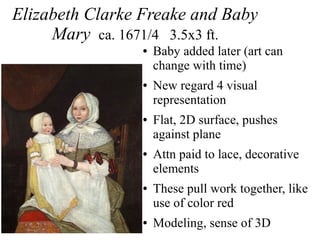 Elizabeth Clarke Freake and Baby
Mary ca. 1671/4 3.5x3 ft.
● Baby added later (art can
change with time)
● New regard 4 visual
representation
● Flat, 2D surface, pushes
against plane
● Attn paid to lace, decorative
elements
● These pull work together, like
use of color red
● Modeling, sense of 3D
 