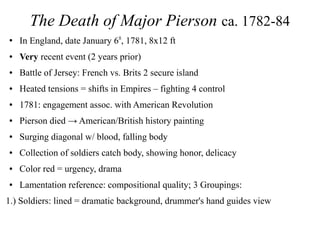 The Death of Major Pierson ca. 1782-84
●
In England, date January 6th
, 1781, 8x12 ft
● Very recent event (2 years prior)
● Battle of Jersey: French vs. Brits 2 secure island
● Heated tensions = shifts in Empires – fighting 4 control
● 1781: engagement assoc. with American Revolution
● Pierson died → American/British history painting
● Surging diagonal w/ blood, falling body
● Collection of soldiers catch body, showing honor, delicacy
● Color red = urgency, drama
● Lamentation reference: compositional quality; 3 Groupings:
1.) Soldiers: lined = dramatic background, drummer's hand guides view
 