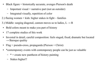 ● Black figure = historically accurate, avenges Pierson's death
– Important visual + narrative part (not an outsider)
– Integrated visually, repetition of color
2.) fleeing women + kids: higher stakes in fight – families
3.) Middle: surging diagonal, cannon moves us to ladies, L → R
● Bold colors meant to make you part of history
● 17 complete studies of this work
● Invested in detail, careful composition: feels staged, fixed, dramatic but located
→ Baroque quality
● Flag = pseudo-cross, propaganda (Pierson = Christ)
● *contemporary events with contemporary people can be just as valuable
– * = create new pantheon of history painting
– Stakes higher!!
 