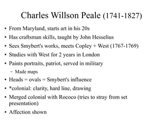 Charles Willson Peale (1741-1827)
● From Maryland, starts art in his 20s
● Has craftsman skills, taught by John Hesselius
● Sees Smybert's works, meets Copley + West (1767-1769)
● Studies with West for 2 years in London
● Paints portraits, patriot, served in military
– Made maps
● Heads = ovals = Smybert's influence
● *colonial: clarity, hard line, drawing
● Merged colonial with Rococo (tries to stray from set
presentation)
● Affection shown
 