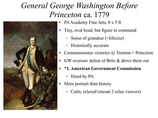 General George Washington Before
Princeton ca. 1779
● PAAcademy Fine Arts, 8 x 5 ft
● Tiny, oval head, but figure in command
– Sense of grandeur (=lifesize)
– Historically accurate
● Commemorates victories @ Trenton + Princeton
● GW oversaw defeat of Brits & drove them out
● *1. American Government Commission
– Hired by PA
● More portrait than history
– Calm, relaxed (meant 2 relax viewers)
 