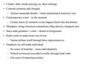 ● Clouds: dark, smoke passing on, skies clearing
● Colonial elements add strength
– Various manmade details = items transformed America's win
● Contemporary event = in the moment
– Creates heros @ moment events happen (feels like document)
● Metaphor: rising American nationalism (flag shown), 4reignors lost
● Deco adds grandeur + color + drama in foreground
● Peale wants to make heros out of war
– Nation defines itself through these representatives
● Emphasis on self-made individual
– No sense of humility – more individualistic
– Natural aristocrats ascended socially through hard work
– Get sense of importance/status
 