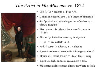 The Artist in His Museum ca. 1822
● 9x6 ft, PAAcademy of Fine Arts
● Commissioned by board of trustees of museum
● Self-portrait w/ dramatic gesture of welcome –
shows museum
● Has palette + brushes + bone = references to
himself
● Distinctly American = turkey in 4ground
– ex. of animal life in US
● Avid interest in science, art, + display
● Space/museum = democratic + intergenerational
● Dramatic + staid, looser brush on face + swag
● Light vs. dark, textures, movement + flow
● Welcomes us into space, directs us where to look
 