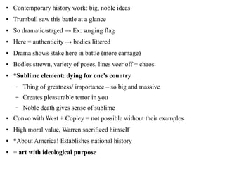 ● Contemporary history work: big, noble ideas
● Trumbull saw this battle at a glance
● So dramatic/staged → Ex: surging flag
● Here = authenticity → bodies littered
● Drama shows stake here in battle (more carnage)
● Bodies strewn, variety of poses, lines veer off = chaos
● *Sublime element: dying for one's country
– Thing of greatness/ importance – so big and massive
– Creates pleasurable terror in you
– Noble death gives sense of sublime
● Convo with West + Copley = not possible without their examples
● High moral value, Warren sacrificed himself
● *About America! Establishes national history
● = art with ideological purpose
 