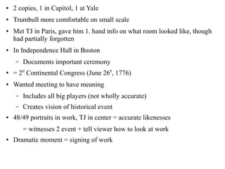 ● 2 copies, 1 in Capitol, 1 at Yale
● Trumbull more comfortable on small scale
● Met TJ in Paris, gave him 1. hand info on what room looked like, though
had partially forgotten
● In Independence Hall in Boston
– Documents important ceremony
●
= 2nd
Continental Congress (June 26th
, 1776)
● Wanted meeting to have meaning
– Includes all big players (not wholly accurate)
– Creates vision of historical event
● 48/49 portraits in work, TJ in center = accurate likenesses
= witnesses 2 event + tell viewer how to look at work
● Dramatic moment = signing of work
 