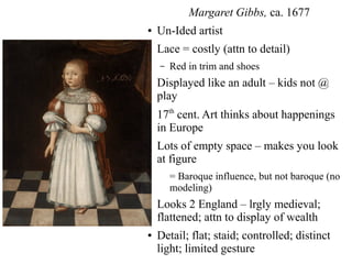 Margaret Gibbs, ca. 1677
● Un-Ided artist
● Lace = costly (attn to detail)
– Red in trim and shoes
● Displayed like an adult – kids not @
play
●
17th
cent. Art thinks about happenings
in Europe
● Lots of empty space – makes you look
at figure
= Baroque influence, but not baroque (no
modeling)
● Looks 2 England – lrgly medieval;
flattened; attn to display of wealth
● Detail; flat; staid; controlled; distinct
light; limited gesture
 