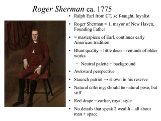 Roger Sherman ca. 1775
● Ralph Earl from CT, self-taught, loyalist
● Roger Sherman = 1. mayor of New Haven,
Founding Father
● = masterpiece of Earl, continues early
American tradition
● Blunt quality – little deco – reminds of older
works
– Neutral palette + background
● Awkward perspective
● Staunch patriot → shown in his reserve
● Natural coloring; should be natural pose, but
stiff
● Red drape = earlier, royal style
● No details that speak 2 wealth – all about
man + space
 