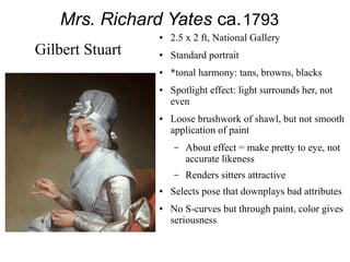 Mrs. Richard Yates ca.1793
● 2.5 x 2 ft, National Gallery
● Standard portrait
● *tonal harmony: tans, browns, blacks
● Spotlight effect: light surrounds her, not
even
● Loose brushwork of shawl, but not smooth
application of paint
– About effect = make pretty to eye, not
accurate likeness
– Renders sitters attractive
● Selects pose that downplays bad attributes
● No S-curves but through paint, color gives
seriousness
Gilbert Stuart
 