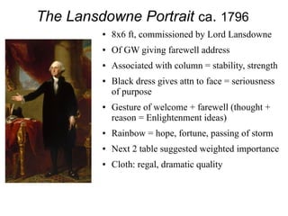 The Lansdowne Portrait ca. 1796
● 8x6 ft, commissioned by Lord Lansdowne
● Of GW giving farewell address
● Associated with column = stability, strength
● Black dress gives attn to face = seriousness
of purpose
● Gesture of welcome + farewell (thought +
reason = Enlightenment ideas)
● Rainbow = hope, fortune, passing of storm
● Next 2 table suggested weighted importance
● Cloth: regal, dramatic quality
 