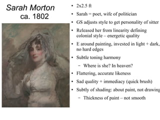 Sarah Morton
ca. 1802
● 2x2.5 ft
● Sarah = poet, wife of politician
● GS adjusts style to get personality of sitter
● Released her from linearity defining
colonial style – energetic quality
● E around painting, invested in light + dark,
no hard edges
● Subtle toning harmony
– Where is she? In heaven?
● Flattering, accurate likeness
● Sad quality + immediacy (quick brush)
● Subtly of shading: about paint, not drawing
– Thickness of paint – not smooth
 