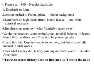 ● France ca. 1800 = Neoclassical style
1. Emphasis on Line
2.Action pushed to Frontal plane – little in background
3.Sentiment on high ideals (truth, honor, justice → pull from
classical sources)
4.Emphasis on anatomy – what Vanderlyn takes away
● Vanderlyn becomes supreme draftsman: good @ balance → learns
from David, realizes doesn't want to be portrait painter
● Heard this with Copley – wants to do more, but Amis have little
interest in such works
● Does what Copley did: history painting on recent event + includes
Americans
● *Looks to recent history, then to Roman hist. Then to the nude
 