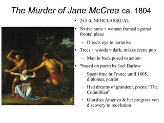 The Murder of Jane McCrea, ca. 1804
● 2x3 ft, NEOCLASSICAL
● Native amis + woman framed against
frontal plane
– Directs eye to narrative
● Trees + woods = dark, makes scene pop
– Man in back posed to action
● *based on poem by Joel Barlow
– Spent time in France until 1805,
diplomat, patriot
– Had dreams of grandeur, poem: “The
Columbian”
– Glorifies America & her progress von
discovery to reovlution
 