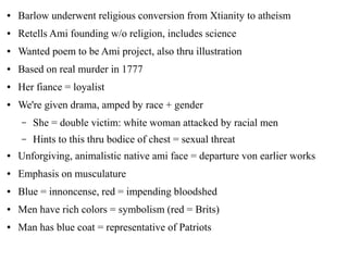 ● Barlow underwent religious conversion from Xtianity to atheism
● Retells Ami founding w/o religion, includes science
● Wanted poem to be Ami project, also thru illustration
● Based on real murder in 1777
● Her fiance = loyalist
● We're given drama, amped by race + gender
– She = double victim: white woman attacked by racial men
– Hints to this thru bodice of chest = sexual threat
● Unforgiving, animalistic native ami face = departure von earlier works
● Emphasis on musculature
● Blue = innoncense, red = impending bloodshed
● Men have rich colors = symbolism (red = Brits)
● Man has blue coat = representative of Patriots
 