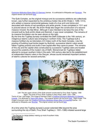 The Saylor Foundation 3
Commons Attribution-Share Alike 2.0 Germany license. It is attributed to Wikipedia user Kavaiyan. The
original version can be found here.
The Qutb Complex, as the original mosque and its successive additions are collectively
known, was further expanded by the ambitious Sultan Ala al-Din Khalji (r. 1296–1313),
who added a massive ceremonial gateway made of a true arch and dome and
decorated with blocks of red sandstone and white granite. It was completed in 1311 and
is pictured above on the left. Ala al-Din Khalji also began the construction of a second
massive minaret: the Alai Minar. Although it was intended to be twice the size of the
minaret built by Qutb al-Din Aibak and Iltutmish, it was never completed. The remains of
its massive foundation can be seen above on the right.
By the time the Tughlaq dynasty controlled the Delhi Sultanate in the 14th century, an
indigenous Islamic culture was emerging in northern India. The Tughlaqs built a
massive fortified city six kilometers (3.5 miles) north of the Qutb Complex. Like the
practice of building royal tombs began by Iltutmish, successive Islamic rulers would
follow Tughlaq practice and build a new capital after they came to power. The remains
of this city and the capital cities constructed by successive Tughlaq rulers are located
around the outskirts of the modern city of Delhi. Muhammad ibn Tughlaq’s failed
attempt to conquer southern India in the early 14th century also led to the establishment
of independent Islamic rulers in the Deccan, whose courts remained important centers
of Islamic cultures for several centuries.1
Left: The two upper stories of the Qutb minaret constructed by Firuz Shah Tughlaq, 1368
Right: The tomb of Firuz Shah Tughlaq in Hauz Khas, Delhi, 1351–1388
Terms of Use: Left image: This image is licensed under a Creative Commons Attribution 2.0 Generic
License. It is attributed to Varun Shiv Kapur. The original version can be found here. Right image: This
image is licensed under the Creative Commons Attribution-Share Alike 3.0 Unported license. It is
attributed to Wikipedia user Nvvchar. The original version can be found here.
At a time when the Tughlaq dynasty’s power extended little beyond the area
surrounding the city of Delhi, Firuz Shah Tughlaq (r. 1351–1388) initiated several large
1
The Deccan is a large plateau making up most of southern India.
 