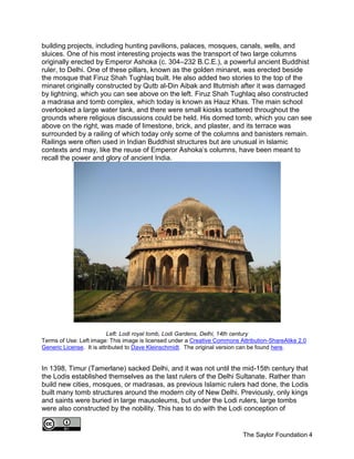 The Saylor Foundation 4
building projects, including hunting pavilions, palaces, mosques, canals, wells, and
sluices. One of his most interesting projects was the transport of two large columns
originally erected by Emperor Ashoka (c. 304–232 B.C.E.), a powerful ancient Buddhist
ruler, to Delhi. One of these pillars, known as the golden minaret, was erected beside
the mosque that Firuz Shah Tughlaq built. He also added two stories to the top of the
minaret originally constructed by Qutb al-Din Aibak and Iltutmish after it was damaged
by lightning, which you can see above on the left. Firuz Shah Tughlaq also constructed
a madrasa and tomb complex, which today is known as Hauz Khas. The main school
overlooked a large water tank, and there were small kiosks scattered throughout the
grounds where religious discussions could be held. His domed tomb, which you can see
above on the right, was made of limestone, brick, and plaster, and its terrace was
surrounded by a railing of which today only some of the columns and banisters remain.
Railings were often used in Indian Buddhist structures but are unusual in Islamic
contexts and may, like the reuse of Emperor Ashoka’s columns, have been meant to
recall the power and glory of ancient India.
Left: Lodi royal tomb, Lodi Gardens, Delhi, 14th century
Terms of Use: Left image: This image is licensed under a Creative Commons Attribution-ShareAlike 2.0
Generic License. It is attributed to Dave Kleinschmidt. The original version can be found here.
In 1398, Timur (Tamerlane) sacked Delhi, and it was not until the mid-15th century that
the Lodis established themselves as the last rulers of the Delhi Sultanate. Rather than
build new cities, mosques, or madrasas, as previous Islamic rulers had done, the Lodis
built many tomb structures around the modern city of New Delhi. Previously, only kings
and saints were buried in large mausoleums, but under the Lodi rulers, large tombs
were also constructed by the nobility. This has to do with the Lodi conception of
 
