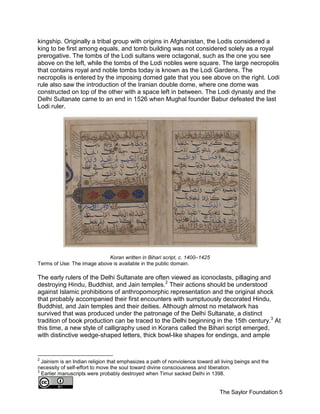 The Saylor Foundation 5
kingship. Originally a tribal group with origins in Afghanistan, the Lodis considered a
king to be first among equals, and tomb building was not considered solely as a royal
prerogative. The tombs of the Lodi sultans were octagonal, such as the one you see
above on the left, while the tombs of the Lodi nobles were square. The large necropolis
that contains royal and noble tombs today is known as the Lodi Gardens. The
necropolis is entered by the imposing domed gate that you see above on the right. Lodi
rule also saw the introduction of the Iranian double dome, where one dome was
constructed on top of the other with a space left in between. The Lodi dynasty and the
Delhi Sultanate came to an end in 1526 when Mughal founder Babur defeated the last
Lodi ruler.
Koran written in Bihari script, c. 1400–1425
Terms of Use: The image above is available in the public domain.
The early rulers of the Delhi Sultanate are often viewed as iconoclasts, pillaging and
destroying Hindu, Buddhist, and Jain temples.2
Their actions should be understood
against Islamic prohibitions of anthropomorphic representation and the original shock
that probably accompanied their first encounters with sumptuously decorated Hindu,
Buddhist, and Jain temples and their deities. Although almost no metalwork has
survived that was produced under the patronage of the Delhi Sultanate, a distinct
tradition of book production can be traced to the Delhi beginning in the 15th century.3
At
this time, a new style of calligraphy used in Korans called the Bihari script emerged,
with distinctive wedge-shaped letters, thick bowl-like shapes for endings, and ample
2
Jainism is an Indian religion that emphasizes a path of nonviolence toward all living beings and the
necessity of self-effort to move the soul toward divine consciousness and liberation.
3
Earlier manuscripts were probably destroyed when Timur sacked Delhi in 1398.
 