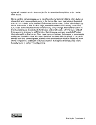 The Saylor Foundation 6
space left between words. An example of a Koran written in the Bihari script can be
seen above.
Royal painting workshops appear to have flourished under more liberal rulers but were
disbanded when conservatives came to the throne. Not many examples of illustrated
manuscripts created under the Delhi Sultanates have survived, but an interesting copy
of the Shahnama, or The Book of Kings, created in the mid-15th century under Lodi
rule, bares a close relationship to contemporary Jain paintings. Many of the women in
the illustrations are depicted with full breasts and small waists, with the lower folds of
their garments arranged in stiff triangles. Such imagery contrasts sharply to Persian
illustrations of the Shahnama. Other more common features that appear in manuscripts
during the 15th century that are based on Indian traditions include groups of people in
serried rows and identical poses, narrow bands of decoration that run across the width
of the composition, and bright and unusual colors that replace the modulated colors
typically found in earlier Timurid painting.
 