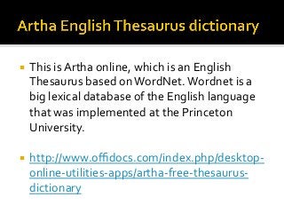¡  This	is	Artha	online,	which	is	an	English	
Thesaurus	based	on	WordNet.	Wordnet	is	a	
big	lexical	database	of	the	English	language	
that	was	implemented	at	the	Princeton	
University.	
¡  http://www.oﬃdocs.com/index.php/desktop-
online-utilities-apps/artha-free-thesaurus-
dictionary		
 