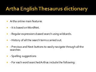 ¡  Artha	online	main	features	
¡  -	It	is	based	on	WordNet.	
¡  -	Regular	expressions	based	search	using	wildcards.	
¡  -	History	of	all	the	search	terms	carried	out.	
¡  -	Previous	and	Next	buttons	to	easily	navigate	through	all	the	
searches	
¡  -	Spelling	suggestions	
¡  -	For	each	word	searched	Arthas	include	the	following:	
 