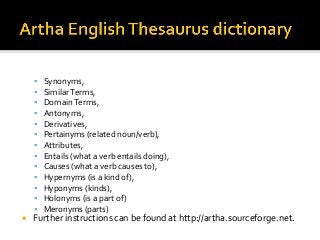§  Synonyms,	
§  Similar	Terms,	
§  Domain	Terms,	
§  Antonyms,	
§  Derivatives,	
§  Pertainyms	(related	noun/verb),	
§  Attributes,	
§  Entails	(what	a	verb	entails	doing),	
§  Causes	(what	a	verb	causes	to),	
§  Hypernyms	(is	a	kind	of),	
§  Hyponyms	(kinds),	
§  Holonyms	(is	a	part	of)	
§  Meronyms	(parts)	
¡  Further	instructions	can	be	found	at	http://artha.sourceforge.net.	
 