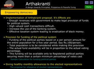 Implementation of Arthakranti proposal. It’s Effects are Enough revenues with government to make legal provision of funds for political system. High valued cash transactions difficult. Increase the use of the banking system. Effective taxation system leading to eradication of black money. Provision for funding of the political system Funding of the political parties based on a per person amount for the entire population for a five year period. Say Rs.100/person.  Total population is to be considered while making this provision The actual fund availability will be in proportion to the actual voting percentage.  This funding will be available only to Registered political parties securing more than a certain minimum percentage of votes cast   Sample Calculation for funding political parties Giving healthy monthly allowances to the elected representatives The proposal for allowance of elected representatives Empowering democracy 