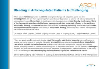 12
Bleeding in Anticoagulated Patients Is Challenging
"There are an increasing number of patients on long-term therapy with antiplatelet agents and other
anticoagulants. We are often required to perform procedures and operations on patients with active antiplatelet and
anticoagulation therapy. Hemostasis for bleeding control in these patients is extraordinarily challenging. None
of the hemostatic agents available today have demonstrated enhanced efficacy in the setting of
antiplatelet therapy. The results described in this study are extremely promising because we surgeons need
improved hemostatic control in the setting of antiplatelet therapy, which many of our patients are required to
stay on for its cardioprotective effects.”
Dr. Paresh Shah, Director General Surgery and Vice Chair of Surgery at NYU Langone Medical Center
"There is a great need to continue to develop novel hemostatic agents and sealants that are efficacious in
surgical and trauma patients. In particular, the need is greatest in those patients whose underlying coagulation
cascade or platelet status is abnormal, whether due to concurrent antithrombotic therapy or an underlying
disease. Increasing numbers of patients are on anticoagulant or antiplatelet medications. This can present a challenge to
surgeons and other interventionalists when procedures are needed on these patients. These initial findings on the activity
of AC5 in this setting are very encouraging and may lead to significant benefit in the future.”
Steven Schwaitzberg, MD, Professor of Surgery at Harvard Medical School; advisor to Arch Therapeutics
 