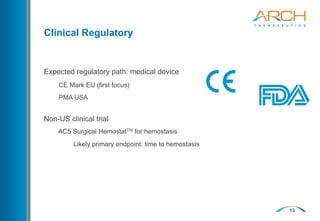 13
Clinical Regulatory
Expected regulatory path: medical device
CE Mark EU (first focus)
PMA USA
Non-US clinical trial
AC5 Surgical HemostatTM for hemostasis
Likely primary endpoint: time to hemostasis
 