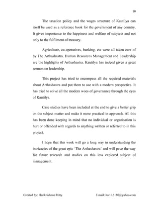 10


              The taxation policy and the wages structure of Kautilya can
       itself be used as a reference book for the government of any country.
       It gives importance to the happiness and welfare of subjects and not
       only to the fulfilment of treasury.

              Agriculture, co-operatives, banking, etc were all taken care of
       by The Arthashastra. Human Resources Management and Leadership
       are the highlights of Arthashastra. Kautilya has indeed given a great
       sermon on leadership.

              This project has tried to encompass all the required materials
       about Arthashastra and put them to use with a modern perspective. It
       has tried to solve all the modern woes of governance through the eyes
       of Kautilya.

              Case studies have been included at the end to give a better grip
       on the subject matter and make it more practical in approach. All this
       has been done keeping in mind that no individual or organisation is
       hurt or offended with regards to anything written or referred to in this
       project.

              I hope that this work will go a long way in understanding the
       intricacies of the great epic ‘The Arthashastra’ and will pave the way
       for future research and studies on this less explored subject of
       management.




Created by: Harikrishnan Potty.                    E mail: hari1.6180@yahoo.com
 