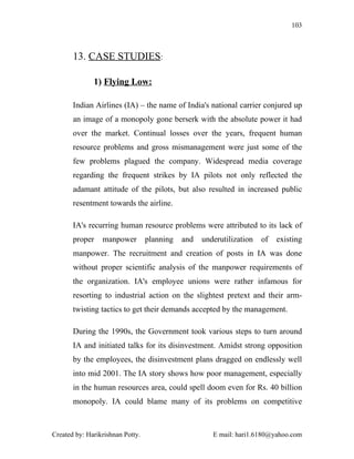103



       13. CASE STUDIES:

              1) Flying Low:

       Indian Airlines (IA) – the name of India's national carrier conjured up
       an image of a monopoly gone berserk with the absolute power it had
       over the market. Continual losses over the years, frequent human
       resource problems and gross mismanagement were just some of the
       few problems plagued the company. Widespread media coverage
       regarding the frequent strikes by IA pilots not only reflected the
       adamant attitude of the pilots, but also resulted in increased public
       resentment towards the airline.

       IA's recurring human resource problems were attributed to its lack of
       proper    manpower         planning   and   underutilization   of   existing
       manpower. The recruitment and creation of posts in IA was done
       without proper scientific analysis of the manpower requirements of
       the organization. IA's employee unions were rather infamous for
       resorting to industrial action on the slightest pretext and their arm-
       twisting tactics to get their demands accepted by the management.

       During the 1990s, the Government took various steps to turn around
       IA and initiated talks for its disinvestment. Amidst strong opposition
       by the employees, the disinvestment plans dragged on endlessly well
       into mid 2001. The IA story shows how poor management, especially
       in the human resources area, could spell doom even for Rs. 40 billion
       monopoly. IA could blame many of its problems on competitive



Created by: Harikrishnan Potty.                       E mail: hari1.6180@yahoo.com
 