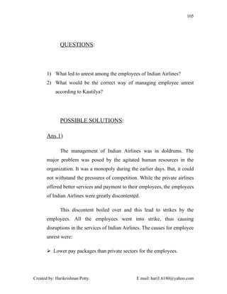 105




              QUESTIONS:



       1) What led to unrest among the employees of Indian Airlines?
       2) What would be the correct way of managing employee unrest
            according to Kautilya?




              POSSIBLE SOLUTIONS:

       Ans.1)

              The management of Indian Airlines was in doldrums. The
       major problem was posed by the agitated human resources in the
       organization. It was a monopoly during the earlier days. But, it could
       not withstand the pressures of competition. While the private airlines
       offered better services and payment to their employees, the employees
       of Indian Airlines were greatly discontented.

              This discontent boiled over and this lead to strikes by the
       employees. All the employees went into strike, thus causing
       disruptions in the services of Indian Airlines. The causes for employee
       unrest were:

        Lower pay packages than private sectors for the employees.




Created by: Harikrishnan Potty.                   E mail: hari1.6180@yahoo.com
 