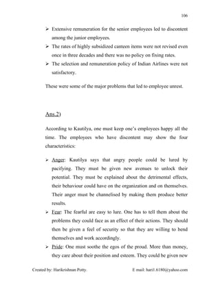 106


        Extensive remuneration for the senior employees led to discontent
          among the junior employees.
        The rates of highly subsidized canteen items were not revised even
          once in three decades and there was no policy on fixing rates.
        The selection and remuneration policy of Indian Airlines were not
          satisfactory.

       These were some of the major problems that led to employee unrest.




       Ans.2)

       According to Kautilya, one must keep one’s employees happy all the
       time. The employees who have discontent may show the four
       characteristics:

        Anger: Kautilya says that angry people could be lured by

          pacifying. They must be given new avenues to unlock their
          potential. They must be explained about the detrimental effects,
          their behaviour could have on the organization and on themselves.
          Their anger must be channelised by making them produce better
          results.
        Fear: The fearful are easy to lure. One has to tell them about the

          problems they could face as an effect of their actions. They should
          then be given a feel of security so that they are willing to bend
          themselves and work accordingly.
        Pride: One must soothe the egos of the proud. More than money,

          they care about their position and esteem. They could be given new

Created by: Harikrishnan Potty.                   E mail: hari1.6180@yahoo.com
 
