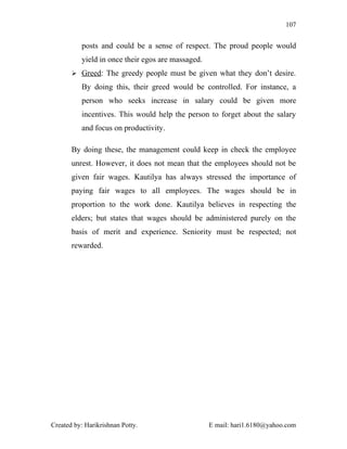 107


          posts and could be a sense of respect. The proud people would
          yield in once their egos are massaged.
        Greed: The greedy people must be given what they don’t desire.

          By doing this, their greed would be controlled. For instance, a
          person who seeks increase in salary could be given more
          incentives. This would help the person to forget about the salary
          and focus on productivity.

       By doing these, the management could keep in check the employee
       unrest. However, it does not mean that the employees should not be
       given fair wages. Kautilya has always stressed the importance of
       paying fair wages to all employees. The wages should be in
       proportion to the work done. Kautilya believes in respecting the
       elders; but states that wages should be administered purely on the
       basis of merit and experience. Seniority must be respected; not
       rewarded.




Created by: Harikrishnan Potty.                    E mail: hari1.6180@yahoo.com
 