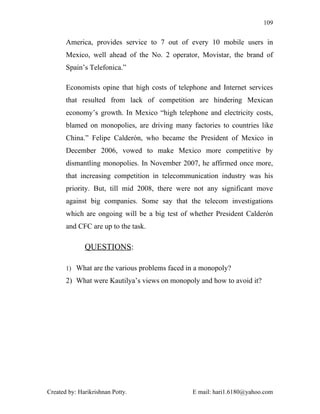 109


       America, provides service to 7 out of every 10 mobile users in
       Mexico, well ahead of the No. 2 operator, Movistar, the brand of
       Spain’s Telefonica.”

       Economists opine that high costs of telephone and Internet services
       that resulted from lack of competition are hindering Mexican
       economy’s growth. In Mexico “high telephone and electricity costs,
       blamed on monopolies, are driving many factories to countries like
       China.” Felipe Calderón, who became the President of Mexico in
       December 2006, vowed to make Mexico more competitive by
       dismantling monopolies. In November 2007, he affirmed once more,
       that increasing competition in telecommunication industry was his
       priority. But, till mid 2008, there were not any significant move
       against big companies. Some say that the telecom investigations
       which are ongoing will be a big test of whether President Calderón
       and CFC are up to the task.

              QUESTIONS:

       1) What are the various problems faced in a monopoly?

       2) What were Kautilya’s views on monopoly and how to avoid it?




Created by: Harikrishnan Potty.                 E mail: hari1.6180@yahoo.com
 