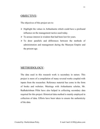 11



       OBJECTIVE:

       The objectives of this project are to:

        Highlight the values in Arthashastra which could have a profound
          influence on the management tactics used today.
        To arouse interest in wisdom that had been lost for years.
        To draw parallels and differences between the methods of
          administration and management during the Mauryan Empire and
          the present age.




       METHODOLOGY:

       The data used in this research work is secondary in nature. This
       project is more of a compilation of many revered works coupled with
       inputs from the researcher. Reference material has come in the form
       of books and websites. Meetings with Arthashastra scholar, Mr.
       Radhakrishnan Pillai have also helped in collecting secondary data
       required for this project. Historical data method is mainly employed in
       collection of data. Efforts have been taken to ensure the authenticity
       of the data.




Created by: Harikrishnan Potty.                   E mail: hari1.6180@yahoo.com
 