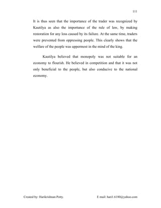 111


       It is thus seen that the importance of the trader was recognized by
       Kautilya as also the importance of the rule of law, by making
       restoration for any loss caused by its failure. At the same time, traders
       were prevented from oppressing people. This clearly shows that the
       welfare of the people was uppermost in the mind of the king.

              Kautilya believed that monopoly was not suitable for an
       economy to flourish. He believed in competition and that it was not
       only beneficial to the people, but also conducive to the national
       economy.




Created by: Harikrishnan Potty.                    E mail: hari1.6180@yahoo.com
 