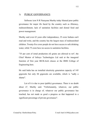 112



       3)     PUBLIC GOVERNANCE:

              Software icon N R Narayana Murthy today blamed poor public
       governance for major ills faced by the country such as illiteracy,
       malnourishment, lack of sanitation facilities and dismal food and
       power management.

       Murthy said even 63 years after independence, 35 crore Indians can't
       read and write, and the country has the largest mass of malnourished
       children. Twenty-five crore people do not have access to safe drinking
       water, while 75 crore have no access to sanitation facilities.

       "35 per cent of (total production of) grains are allowed to rot", the
       Chief Mentor of Infosys Technologies Ltd said at the inaugural
       function of first year BE/B.Arch classes at the BMS College of
       Engineering here.

       He said India has an installed electricity generation capacity of 145
       gigawatts but only 84 gigawatts are available, which is "sadly a
       shame".

              Lot of it is due to poor (public) governance. There is no doubt
       about it", Murthy said. "Unfortunately, whatever, our public
       governance is in charge of, whatever our public governance has
       touched, has not made as good a progress as that happened in a
       significant percentage of private governance".




Created by: Harikrishnan Potty.                     E mail: hari1.6180@yahoo.com
 