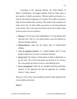 114


              According to Mr. Narayana Murthy, the Chief Mentor of
       Infosys Technologies, the biggest problem faced by India today is
       poor quality of public governance. Effective public governance is a
       must for all-round development of a country. Poor public governance
       leads to the downfall of the economy. This results in the emergence of
       many social evils. In India, public governance is not being practiced
       in the earnest. This is the reason for all the social evils in India. Some
       of these social evils are as follows:

        Illiteracy: Even 63 years after independence, 35 crore Indians can't

          read and write. This is a very huge number, given the statistics of
          other developing countries.
        Malnourishment: India has the largest mass of malnourished

          children.
        Lack of sanitation facilities: It is indeed pathetic that 75 crore

          people in India have no access to sanitation facilities.
        Dismal food: The quality of food grains in India is deploratory to

          say the least. 35% of the food grains are allowed to rot. Twenty-
          five crore people do not have access to safe drinking water.
        Power management: India has an installed electricity generation

          capacity of 145 gigawatts but only 84 gigawatts are available,
          which is "sadly a shame".

       These are a few of the various problems faced by India, primarily due
       to poor public governance.

       Ans.2)



Created by: Harikrishnan Potty.                     E mail: hari1.6180@yahoo.com
 