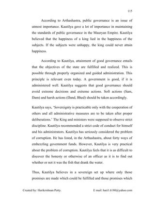 115


              According to Arthashastra, public governance is an issue of
       utmost importance. Kautilya gave a lot of importance in maintaining
       the standards of public governance in the Mauryan Empire. Kautilya
       believed that the happiness of a king lied in the happiness of the
       subjects. If the subjects were unhappy, the king could never attain
       happiness.

              According to Kautilya, attainment of good governance entails
       that the objectives of the state are fulfilled and realized. This is
       possible through properly organized and guided administration. This
       principle is relevant even today. A government is good, if it is
       administered well. Kautilya suggests that good governance should
       avoid extreme decisions and extreme actions. Soft actions (Sam,
       Dam) and harsh actions (Dand, Bhed) should be taken accordingly.

       Kautilya says, ‘Sovereignty is practicable only with the cooperation of
       others and all administrative measures are to be taken after proper
       deliberations.’ The King and ministers were supposed to observe strict
       discipline. Kautilya recommended a strict code of conduct for himself
       and his administrators. Kautilya has seriously considered the problem
       of corruption. He has listed, in the Arthashastra, about forty ways of
       embezzling government funds. However, Kautilya is very practical
       about the problem of corruption. Kautilya feels that it is as difficult to
       discover the honesty or otherwise of an officer as it is to find out
       whether or not it was the fish that drank the water.

       Thus, Kautilya believes in a sovereign set up where only those
       promises are made which could be fulfilled and those promises which


Created by: Harikrishnan Potty.                     E mail: hari1.6180@yahoo.com
 