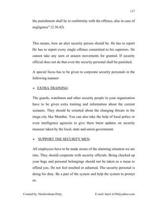 117


       the punishment shall be in conformity with the offence, also in case of
       negligence” (2.36.42)



       This means, how an alert security person should be. He has to report
       He has to report every single offence committed to his superiors. He
       cannot take any seen or unseen movements for granted. If security
       official does not do that even the security personal shall be punished.

       A special focus has to be given to corporate security personals in the
       following manner:

        EXTRA TRAINING:


       The guards, watchmen and other security people in your organisation
       have to be given extra training and information about the current
       scenario. They should be oriented about the changing threats in the
       mega city like Mumbai. You can also take the help of local police or
       even intelligence agencies to give them latest updates on security
       measure taken by the local, state and union government.

        SUPPORT THE SECURITY MEN:


       All employees have to be made aware of the alarming situation we are
       into. They should cooperate with security officials. Being checked up
       your bags and personal belongings should not be taken as a mean to
       offend you. Do not feel insulted or ashamed. The security personal is
       doing his duty. Be a part of the system and help the system to protect
       us.


Created by: Harikrishnan Potty.                    E mail: hari1.6180@yahoo.com
 