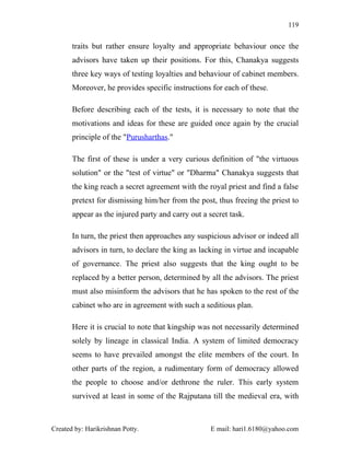 119


       traits but rather ensure loyalty and appropriate behaviour once the
       advisors have taken up their positions. For this, Chanakya suggests
       three key ways of testing loyalties and behaviour of cabinet members.
       Moreover, he provides specific instructions for each of these.

       Before describing each of the tests, it is necessary to note that the
       motivations and ideas for these are guided once again by the crucial
       principle of the "Purusharthas."

       The first of these is under a very curious definition of "the virtuous
       solution" or the "test of virtue" or "Dharma" Chanakya suggests that
       the king reach a secret agreement with the royal priest and find a false
       pretext for dismissing him/her from the post, thus freeing the priest to
       appear as the injured party and carry out a secret task.

       In turn, the priest then approaches any suspicious advisor or indeed all
       advisors in turn, to declare the king as lacking in virtue and incapable
       of governance. The priest also suggests that the king ought to be
       replaced by a better person, determined by all the advisors. The priest
       must also misinform the advisors that he has spoken to the rest of the
       cabinet who are in agreement with such a seditious plan.

       Here it is crucial to note that kingship was not necessarily determined
       solely by lineage in classical India. A system of limited democracy
       seems to have prevailed amongst the elite members of the court. In
       other parts of the region, a rudimentary form of democracy allowed
       the people to choose and/or dethrone the ruler. This early system
       survived at least in some of the Rajputana till the medieval era, with



Created by: Harikrishnan Potty.                     E mail: hari1.6180@yahoo.com
 