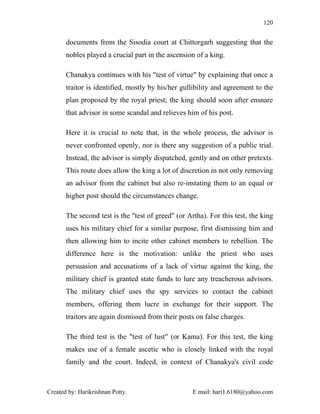 120


       documents from the Sisodia court at Chittorgarh suggesting that the
       nobles played a crucial part in the ascension of a king.

       Chanakya continues with his "test of virtue" by explaining that once a
       traitor is identified, mostly by his/her gullibility and agreement to the
       plan proposed by the royal priest; the king should soon after ensnare
       that advisor in some scandal and relieves him of his post.

       Here it is crucial to note that, in the whole process, the advisor is
       never confronted openly, nor is there any suggestion of a public trial.
       Instead, the advisor is simply dispatched, gently and on other pretexts.
       This route does allow the king a lot of discretion in not only removing
       an advisor from the cabinet but also re-instating them to an equal or
       higher post should the circumstances change.

       The second test is the "test of greed" (or Artha). For this test, the king
       uses his military chief for a similar purpose, first dismissing him and
       then allowing him to incite other cabinet members to rebellion. The
       difference here is the motivation: unlike the priest who uses
       persuasion and accusations of a lack of virtue against the king, the
       military chief is granted state funds to lure any treacherous advisors.
       The military chief uses the spy services to contact the cabinet
       members, offering them lucre in exchange for their support. The
       traitors are again dismissed from their posts on false charges.

       The third test is the "test of lust" (or Kama). For this test, the king
       makes use of a female ascetic who is closely linked with the royal
       family and the court. Indeed, in context of Chanakya's civil code



Created by: Harikrishnan Potty.                     E mail: hari1.6180@yahoo.com
 