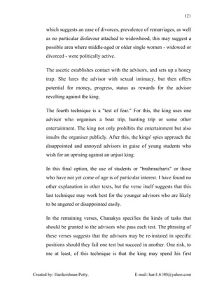 121


       which suggests an ease of divorces, prevalence of remarriages, as well
       as no particular disfavour attached to widowhood, this may suggest a
       possible area where middle-aged or older single women - widowed or
       divorced - were politically active.

       The ascetic establishes contact with the advisors, and sets up a honey
       trap. She lures the advisor with sexual intimacy, but then offers
       potential for money, progress, status as rewards for the advisor
       revolting against the king.

       The fourth technique is a "test of fear." For this, the king uses one
       advisor who organises a boat trip, hunting trip or some other
       entertainment. The king not only prohibits the entertainment but also
       insults the organiser publicly. After this, the kings' spies approach the
       disappointed and annoyed advisors in guise of young students who
       wish for an uprising against an unjust king.

       In this final option, the use of students or "brahmacharis" or those
       who have not yet come of age is of particular interest. I have found no
       other explanation in other texts, but the verse itself suggests that this
       last technique may work best for the younger advisors who are likely
       to be angered or disappointed easily.

       In the remaining verses, Chanakya specifies the kinds of tasks that
       should be granted to the advisors who pass each test. The phrasing of
       these verses suggests that the advisors may be re-instated in specific
       positions should they fail one test but succeed in another. One risk, to
       me at least, of this technique is that the king may spend his first



Created by: Harikrishnan Potty.                       E mail: hari1.6180@yahoo.com
 