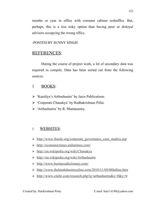 122


       months or year in office with constant cabinet reshuffles. But,
       perhaps, this is a less risky option than having poor or disloyal
       advisors occupying the wrong office.

       -POSTED BY SUNNY SINGH

       REFERENCES:

              During the course of project work, a lot of secondary data was
       required to compile. Data has been sorted out from the following
       sources.

       1      BOOKS:

        ‘Kautilya’s Arthashastra’ by Jaico Publications.
        ‘Corporate Chanakya’ by Radhakrishnan Pillai.
        ‘Arthashastra’ by R. Shamasastry.




       2     WEBSITES:

        http://www.ibscdc.org/corporate_governance_case_studies.asp

        http://economictimes.indiatimes.com/

        http://en.wikipedia.org/wiki/Chanakya

        http://en.wikipedia.org/wiki/Arthashastra

        http://www.businessdictionary.com/

        http://www.thehindubusinessline.com/2010/11/09/06hdline.htm

        http://www.citehr.com/research.php?q=arthashastra&x=0&y=0



Created by: Harikrishnan Potty.                  E mail: hari1.6180@yahoo.com
 