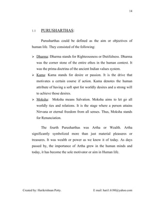 14




       1.1      PURUSHARTHAS:

                Purusharthas could be defined as the aim or objectives of
       human life. They consisted of the following:

        Dharma: Dharma stands for Righteousness or Dutifulness. Dharma

             was the corner stone of the entire ethos in the human context. It
             was the prima doctrina of the ancient Indian values system.
        Kama: Kama stands for desire or passion. It is the drive that

             motivates a certain course if action. Kama denotes the human
             attribute of having a soft spot for worldly desires and a strong will
             to achieve those desires.
        Moksha:        Moksha means Salvation. Moksha aims to let go all
             worldly ties and relations. It is the stage where a person attains
             Nirvana or eternal freedom from all senses. Thus, Moksha stands
             for Renunciation.

                The fourth Purusharthas was Artha or Wealth. Artha
       significantly symbolized more than just material pleasures or
       treasures. It was wealth or power as we know it of today. As days
       passed by, the importance of Artha grew in the human minds and
       today, it has become the sole motivator or aim in Human life.




Created by: Harikrishnan Potty.                      E mail: hari1.6180@yahoo.com
 