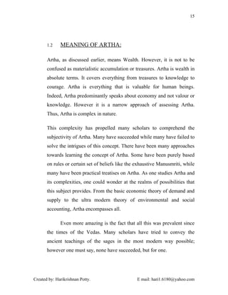 15




       1.2    MEANING OF ARTHA:

       Artha, as discussed earlier, means Wealth. However, it is not to be
       confused as materialistic accumulation or treasures. Artha is wealth in
       absolute terms. It covers everything from treasures to knowledge to
       courage. Artha is everything that is valuable for human beings.
       Indeed, Artha predominantly speaks about economy and not valour or
       knowledge. However it is a narrow approach of assessing Artha.
       Thus, Artha is complex in nature.

       This complexity has propelled many scholars to comprehend the
       subjectivity of Artha. Many have succeeded while many have failed to
       solve the intrigues of this concept. There have been many approaches
       towards learning the concept of Artha. Some have been purely based
       on rules or certain set of beliefs like the exhaustive Manusmriti, while
       many have been practical treatises on Artha. As one studies Artha and
       its complexities, one could wonder at the realms of possibilities that
       this subject provides. From the basic economic theory of demand and
       supply to the ultra modern theory of environmental and social
       accounting, Artha encompasses all.

              Even more amazing is the fact that all this was prevalent since
       the times of the Vedas. Many scholars have tried to convey the
       ancient teachings of the sages in the most modern way possible;
       however one must say, none have succeeded, but for one.




Created by: Harikrishnan Potty.                    E mail: hari1.6180@yahoo.com
 