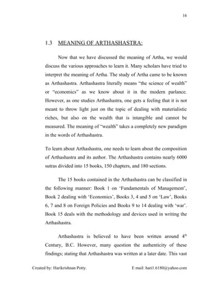 16




       1.3    MEANING OF ARTHASHASTRA:

              Now that we have discussed the meaning of Artha, we would
       discuss the various approaches to learn it. Many scholars have tried to
       interpret the meaning of Artha. The study of Artha came to be known
       as Arthashastra. Arthashastra literally means “the science of wealth”
       or “economics” as we know about it in the modern parlance.
       However, as one studies Arthashastra, one gets a feeling that it is not
       meant to throw light just on the topic of dealing with materialistic
       riches, but also on the wealth that is intangible and cannot be
       measured. The meaning of “wealth” takes a completely new paradigm
       in the words of Arthashastra.

       To learn about Arthashastra, one needs to learn about the composition
       of Arthashastra and its author. The Arthashastra contains nearly 6000
       sutras divided into 15 books, 150 chapters, and 180 sections.

              The 15 books contained in the Arthashastra can be classified in
       the following manner: Book 1 on ‘Fundamentals of Management’,
       Book 2 dealing with ‘Economics’, Books 3, 4 and 5 on ‘Law’, Books
       6, 7 and 8 on Foreign Policies and Books 9 to 14 dealing with ‘war’.
       Book 15 deals with the methodology and devices used in writing the
       Arthashastra.

              Arthashastra is believed to have been written around 4th
       Century, B.C. However, many question the authenticity of these
       findings; stating that Arthashastra was written at a later date. This vast

Created by: Harikrishnan Potty.                     E mail: hari1.6180@yahoo.com
 
