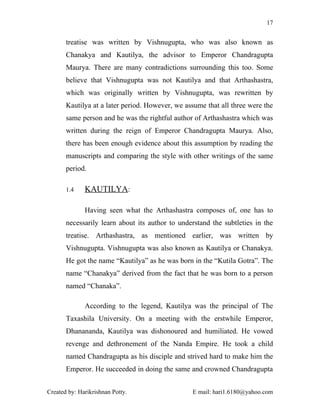 17


       treatise was written by Vishnugupta, who was also known as
       Chanakya and Kautilya, the advisor to Emperor Chandragupta
       Maurya. There are many contradictions surrounding this too. Some
       believe that Vishnugupta was not Kautilya and that Arthashastra,
       which was originally written by Vishnugupta, was rewritten by
       Kautilya at a later period. However, we assume that all three were the
       same person and he was the rightful author of Arthashastra which was
       written during the reign of Emperor Chandragupta Maurya. Also,
       there has been enough evidence about this assumption by reading the
       manuscripts and comparing the style with other writings of the same
       period.

       1.4    KAUTILYA:

              Having seen what the Arthashastra composes of, one has to
       necessarily learn about its author to understand the subtleties in the
       treatise. Arthashastra, as mentioned earlier, was written by
       Vishnugupta. Vishnugupta was also known as Kautilya or Chanakya.
       He got the name “Kautilya” as he was born in the “Kutila Gotra”. The
       name “Chanakya” derived from the fact that he was born to a person
       named “Chanaka”.

              According to the legend, Kautilya was the principal of The
       Taxashila University. On a meeting with the erstwhile Emperor,
       Dhanananda, Kautilya was dishonoured and humiliated. He vowed
       revenge and dethronement of the Nanda Empire. He took a child
       named Chandragupta as his disciple and strived hard to make him the
       Emperor. He succeeded in doing the same and crowned Chandragupta


Created by: Harikrishnan Potty.                  E mail: hari1.6180@yahoo.com
 