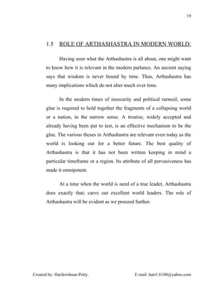 19




       1.5    ROLE OF ARTHASHASTRA IN MODERN WORLD:

              Having seen what the Arthashastra is all about, one might want
       to know how it is relevant in the modern parlance. An ancient saying
       says that wisdom is never bound by time. Thus, Arthashastra has
       many implications which do not alter much over time.

              In the modern times of insecurity and political turmoil, some
       glue is required to hold together the fragments of a collapsing world
       or a nation, in the narrow sense. A treatise, widely accepted and
       already having been put to test, is an effective mechanism to be the
       glue. The various theses in Arthashastra are relevant even today as the
       world is looking out for a better future. The best quality of
       Arthashastra is that it has not been written keeping in mind a
       particular timeframe or a region. Its attribute of all pervasiveness has
       made it omnipotent.

              At a time when the world is need of a true leader, Arthashastra
       does exactly that; carve out excellent world leaders. The role of
       Arthashastra will be evident as we proceed further.




Created by: Harikrishnan Potty.                    E mail: hari1.6180@yahoo.com
 