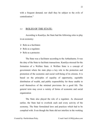 22


       with a frequent demand; nor shall they be subject to the evils of
       centralization.”




       2.2    ROLES OF THE STATE:

              According to Kautilya, the State had the following roles to play
       in an economy:

        Role as a facilitator.
        Role as a regulator.
        Role as a protector.

              The State was a facilitator according to the Arthashastra. It was
       the duty of the State to facilitate transactions. Kautilya stressed for the
       formation of a Welfare State. A Welfare State is a concept of
       government where the state plays a key role in the protection and
       promotion of the economic and social well-being of its citizens. It is
       based on the principles of equality of opportunity, equitable
       distribution of wealth, and public responsibility for those unable to
       avail themselves of the minimal provisions for a good life. The
       general term may cover a variety of forms of economic and social
       organization

              The State also played the role of a regulator. As discussed
       earlier, the State had to overlook each and every activity of the
       economy. The State formulated laws and practices which had to be
       complied with. Even though the State did not interfere in the working


Created by: Harikrishnan Potty.                     E mail: hari1.6180@yahoo.com
 
